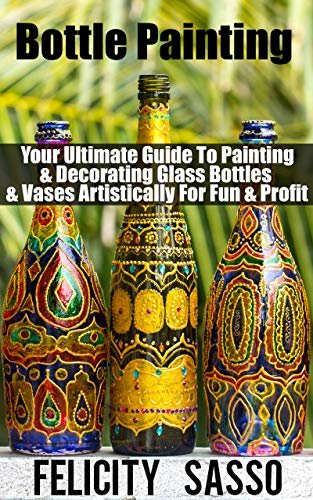 Bottle Painting: Your Ultimate Guide To Painting & Decorating Glass Bottles & Vases Artistically For Fun & Profit (English Edition)
