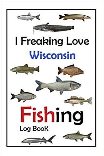 I Freaking Love Wisconsin Fishing Log Book -: Fishing Log Book For The Serious Fisherman To Record Fishing Trip Experiences