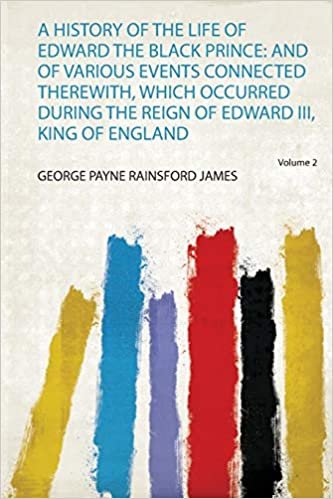 A History of the Life of Edward the Black Prince: and of Various Events Connected Therewith, Which Occurred During the Reign of Edward Iii, King of England