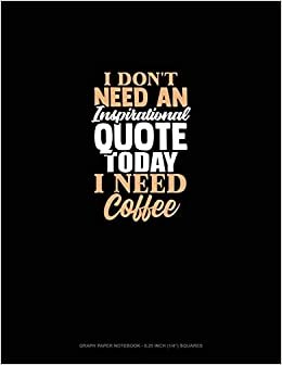I Don't Need An Inspirational Quote Today, I Need Coffee: Graph Paper Notebook - 0.25 Inch (1/4") Squares