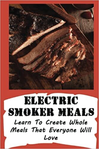 Electric Smoker Meals: Learn To Create Whole Meals That Everyone Will Love