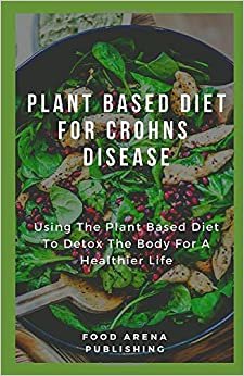 Plant Based Diet for Crohns Disease: Using The Plant Based Diet To Detox The Body For A Healthier Life