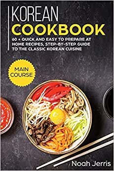 Korean Cookbook: MAIN COURSE - 60 + Quick and Easy to Prepare at Home Recipes, Step-By-step Guide to the Classic Korean Cuisine
