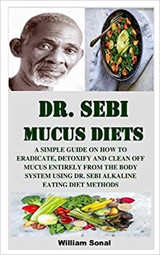DR. SEBI MUCUS DIETS: A SIMPLE GUIDE ON HOW TO ERADICATE, DETOXIFY AND CLEAN OFF MUCUS ENTIRELY FROM THE BODY SYSTEM USING DR. SEBI ALKALINE EATING DIET METHODS
