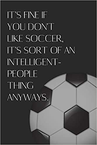 It's Fine If You Don't Like Soccer, It's Sort Of An Intelligent People Thing Anyways.: Sarcastic, Snarky Notebook / Journal for Soccer Players!