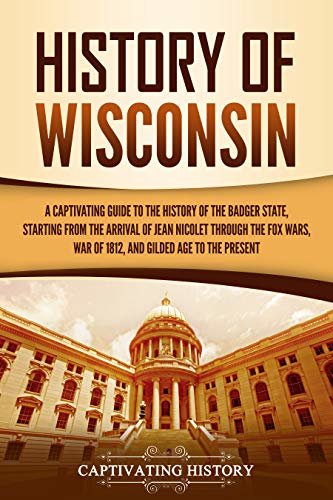 History of Wisconsin: A Captivating Guide to the History of the Badger State, Starting from the Arrival of Jean Nicolet through the Fox Wars, War of 1812, ... Gilded Age to the Present (English Edition)