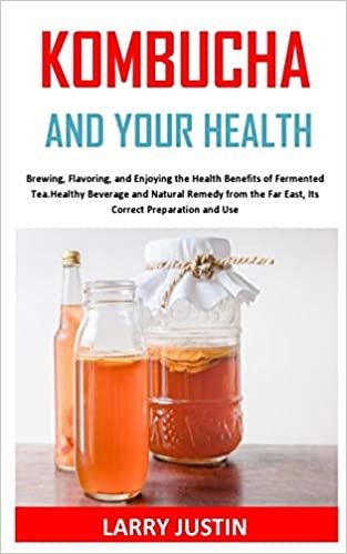 KOMBUCHA AND YOUR HEALTH: Brewing, Flavoring, and Enjoying the Health Benefits of Fermented Tea, Healthy Beverage and Natural Remedy from the Far East, Its Correct Preparation and Use