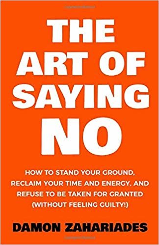 The Art Of Saying NO: How To Stand Your Ground, Reclaim Your Time And Energy, And Refuse To Be Taken For Granted (Without Feeling Guilty!)