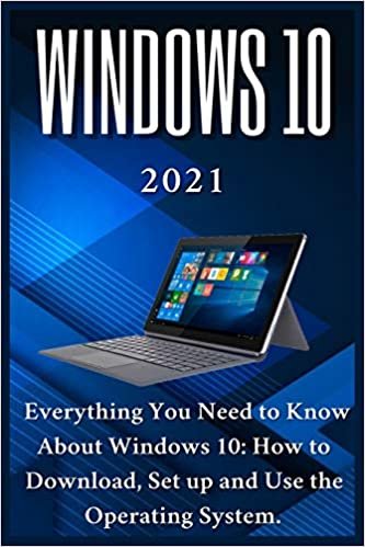 Windows 10: 2021 Everything You Need to Know About Windows 10: How to Download , Set up and Use the Operating System
