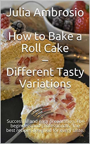 How to Bake a Roll Cake – Different Tasty Variations: Successful and easy preparation. For beginners and professionals. The best recipes designed for every taste. (English Edition)