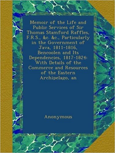 Memoir of the Life and Public Services of Sir Thomas Stamford Raffles, F.R.S., &c. &c., Particularly in the Government of Java, 1811-1816, Bencoolen ... and Resources of the Eastern Archipelago, an indir