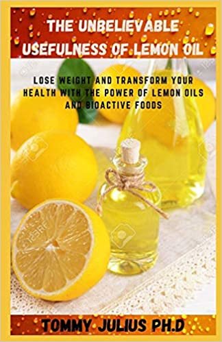 The Unbelievable Usefulness Of Lemon Oil: Lose Weight and Transform Your Health with the Power of Lemon Oils and Bioactive Foods