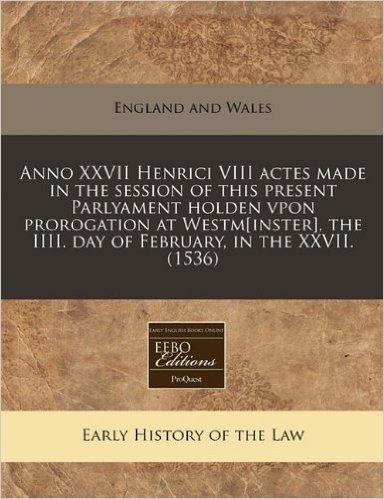 Anno XXVII Henrici VIII Actes Made in the Session of This Present Parlyament Holden Vpon Prorogation at Westm[inster], the IIII. Day of February, in the XXVII. (1536)