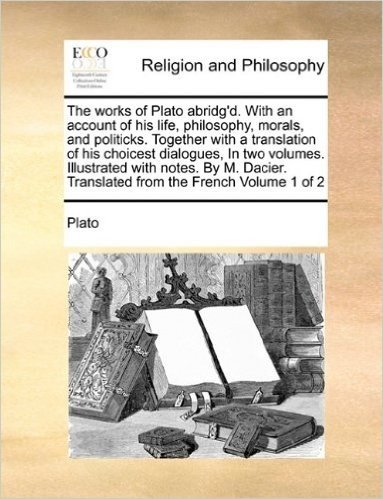 The Works of Plato Abridg'd. with an Account of His Life, Philosophy, Morals, and Politicks. Together with a Translation of His Choicest Dialogues, in ... Translated from the French Volume 1 of 2