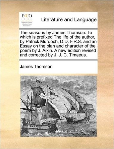 The Seasons by James Thomson. to Which Is Prefixed the Life of the Author, by Patrick Murdoch, D.D. F.R.S. and an Essay on the Plan and Character of ... Revised and Corrected by J. J. C. Timaeus.