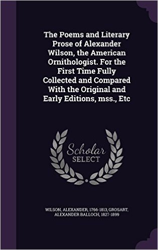 The Poems and Literary Prose of Alexander Wilson, the American Ornithologist. for the First Time Fully Collected and Compared with the Original and Early Editions, Mss., Etc