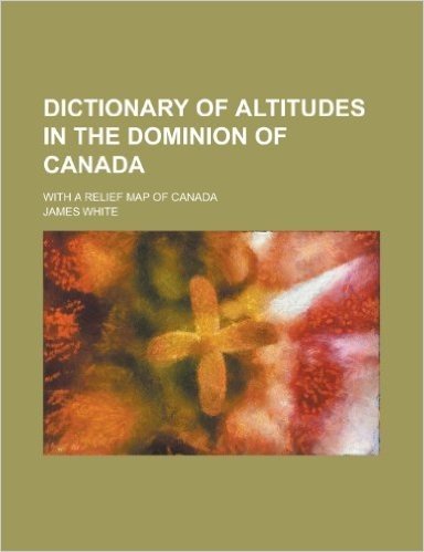 Dictionary of Altitudes in the Dominion of Canada; With a Relief Map of Canada