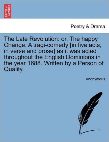 The Late Revolution: Or, the Happy Change. a Tragi-Comedy [In Five Acts, in Verse and Prose] as It Was Acted Throughout the English Dominio