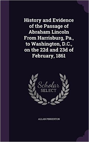 History and Evidence of the Passage of Abraham Lincoln from Harrisburg, Pa., to Washington, D.C., on the 22d and 23d of February, 1861