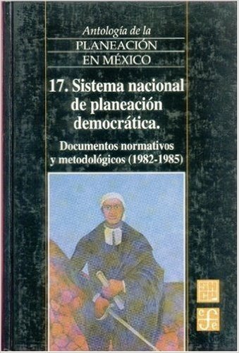 Antologia de La Planeacion En Mexico, 17. Sistema Nacional de Planeacion Democratica. Documentos Normativos y Metodologicos (1982-1985)