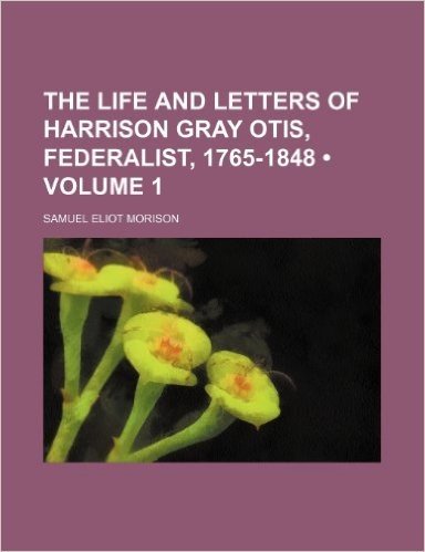 The Life and Letters of Harrison Gray Otis, Federalist, 1765-1848 (Volume 1)