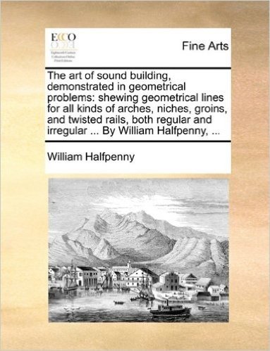 The Art of Sound Building, Demonstrated in Geometrical Problems: Shewing Geometrical Lines for All Kinds of Arches, Niches, Groins, and Twisted Rails, ... and Irregular ... by William Halfpenny, ...
