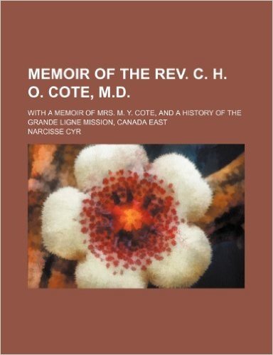 Memoir of the REV. C. H. O. Cote, M.D.; With a Memoir of Mrs. M. Y. Cote, and a History of the Grande Ligne Mission, Canada East