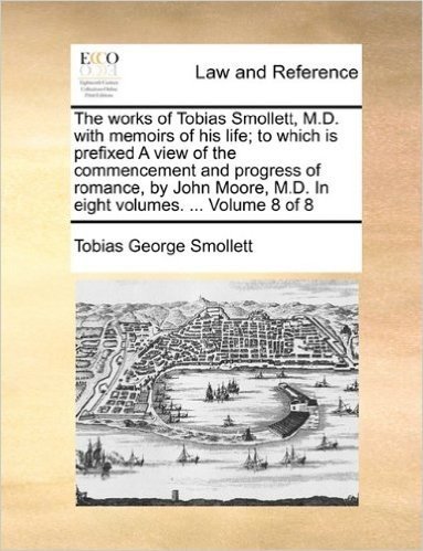 The Works of Tobias Smollett, M.D. with Memoirs of His Life; To Which Is Prefixed a View of the Commencement and Progress of Romance, by John Moore, M.D. in Eight Volumes. ... Volume 8 of 8