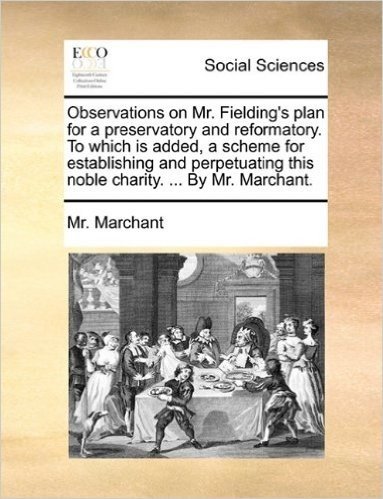 Observations on Mr. Fielding's Plan for a Preservatory and Reformatory. to Which Is Added, a Scheme for Establishing and Perpetuating This Noble Charity. ... by Mr. Marchant.