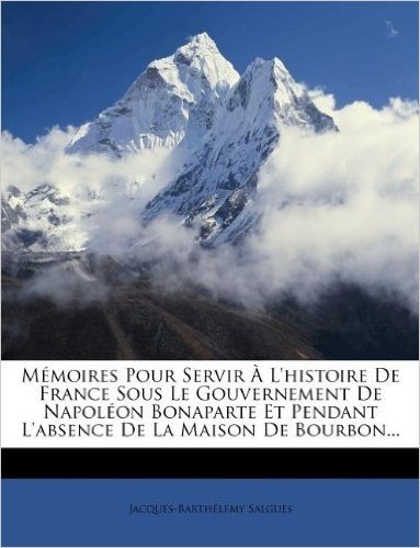 Memoires Pour Servir A L'Histoire de France Sous Le Gouvernement de Napoleon Bonaparte Et Pendant L'Absence de La Maison de Bourbon...