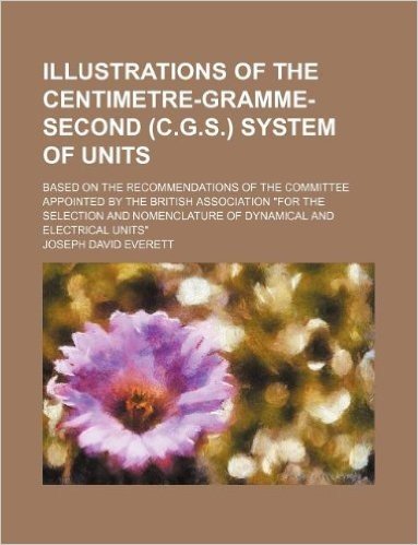 Illustrations of the Centimetre-Gramme-Second (C.G.S.) System of Units; Based on the Recommendations of the Committee Appointed by the British ... of Dynamical and Electrical Units