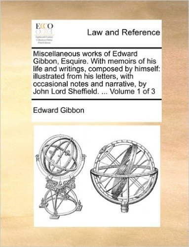 Miscellaneous Works of Edward Gibbon, Esquire. with Memoirs of His Life and Writings, Composed by Himself: Illustrated from His Letters, with ... by John Lord Sheffield. ... Volume 1 of 3