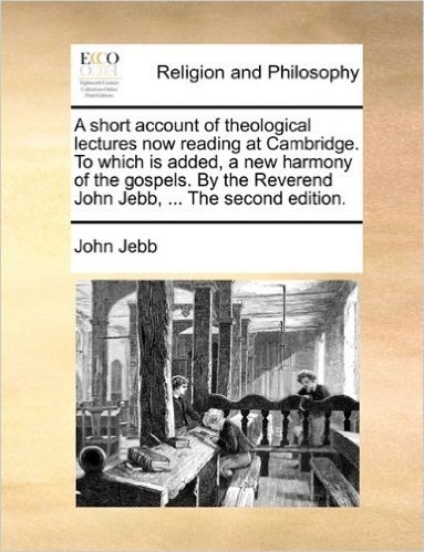 A Short Account of Theological Lectures Now Reading at Cambridge. to Which Is Added, a New Harmony of the Gospels. by the Reverend John Jebb, ... the Second Edition.