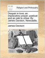 Despair in Love; An Imprecatory Prayer, Poetical: And an Ode to Virtue. by James Davison, Newcastle.