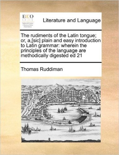 The Rudiments of the Latin Tongue; Or, A, [Sic] Plain and Easy Introduction to Latin Grammar: Wherein the Principles of the Language Are Methodically