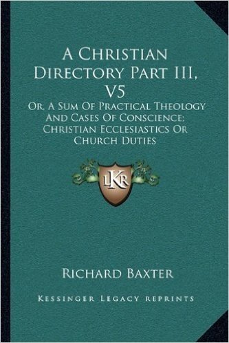 A Christian Directory Part III, V5: Or, a Sum of Practical Theology and Cases of Conscience; Christian Ecclesiastics or Church Duties