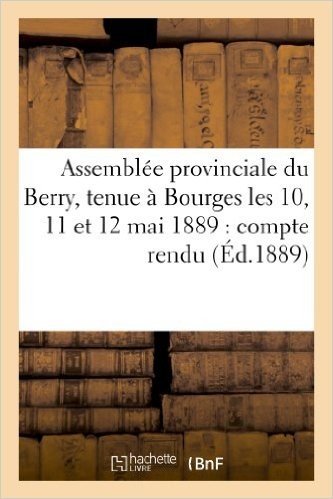 Assemblee Provinciale Du Berry, Tenue a Bourges Les 10, 11 Et 12 Mai 1889: Compte Rendu, Voeux