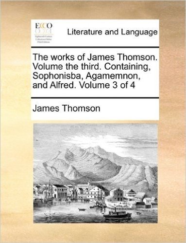 The Works of James Thomson. Volume the Third. Containing, Sophonisba, Agamemnon, and Alfred. Volume 3 of 4
