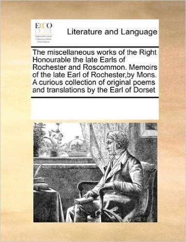 The Miscellaneous Works of the Right Honourable the Late Earls of Rochester and Roscommon. Memoirs of the Late Earl of Rochester, by Mons. a Curious ... Poems and Translations by the Earl of Dorset