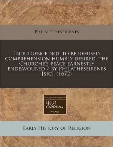 Indulgence Not to Be Refused Comprehension Humbly Desired: The Churche's Peace Earnestly Endeavoured / By Philatheseirenes [Sic]. (1672)