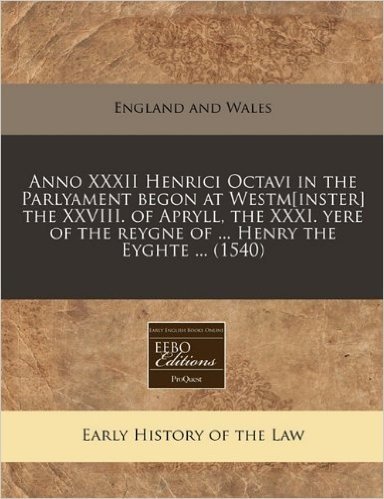 Anno XXXII Henrici Octavi in the Parlyament Begon at Westm[inster] the XXVIII. of Apryll, the XXXI. Yere of the Reygne of ... Henry the Eyghte ... (1540)