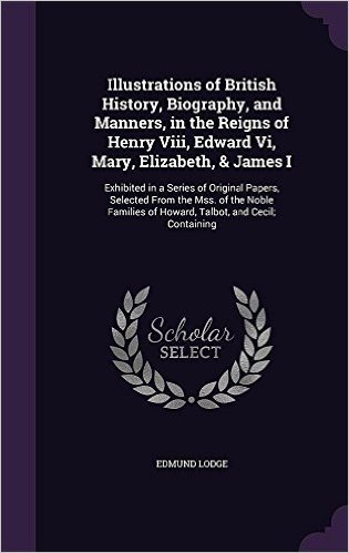 Illustrations of British History, Biography, and Manners, in the Reigns of Henry VIII, Edward VI, Mary, Elizabeth, & James I: Exhibited in a Series of ... of Howard, Talbot, and Cecil; Containing