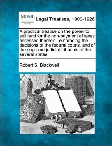 A Practical Treatise on the Power to Sell Land for the Non-Payment of Taxes Assessed Thereon: Embracing the Decisions of the Federal Courts, and of ... Judicial Tribunals of the Several States.