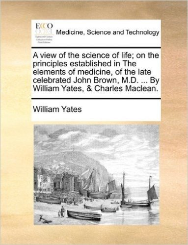 A View of the Science of Life; On the Principles Established in the Elements of Medicine, of the Late Celebrated John Brown, M.D. ... by William Yates, & Charles MacLean.