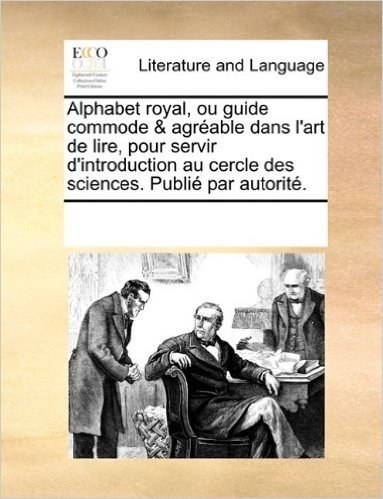 Alphabet Royal, Ou Guide Commode & Agrable Dans L'Art de Lire, Pour Servir D'Introduction Au Cercle Des Sciences. Publi Par Autorit.