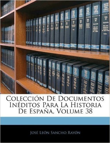 Coleccion de Documentos Ineditos Para La Historia de Espana, Volume 38