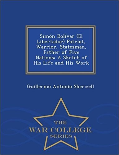 Simon Bolivar (El Libertador) Patriot, Warrior, Statesman, Father of Five Nations: A Sketch of His Life and His Work - War College Series