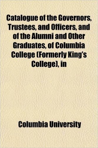 Catalogue of the Governors, Trustees, and Officers, and of the Alumni and Other Graduates, of Columbia College (Formerly King's College), in