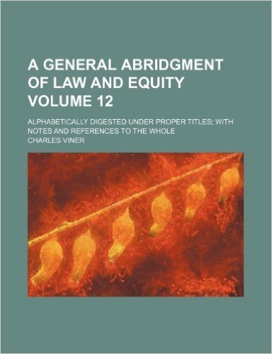 A General Abridgment of Law and Equity Volume 12; Alphabetically Digested Under Proper Titles with Notes and References to the Whole
