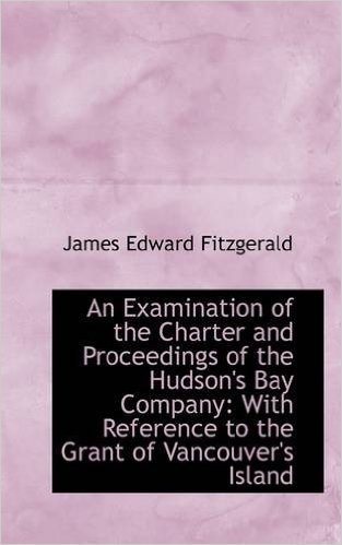 An Examination of the Charter and Proceedings of the Hudson's Bay Company: With Reference to the Gra